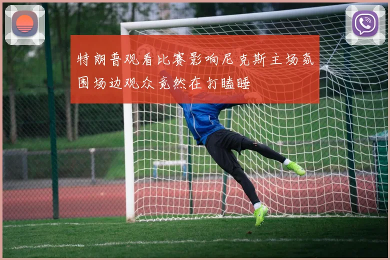 特朗普观看比赛影响尼克斯主场氛围场边观众竟然在打瞌睡