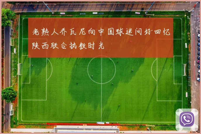 老熟人乔瓦尼向中国球迷问好回忆陕西联合执教时光