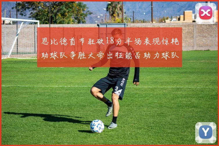 恩比德首节狂砍18分半场表现惊艳助球队争胜大帝出征能否助力球队逆袭