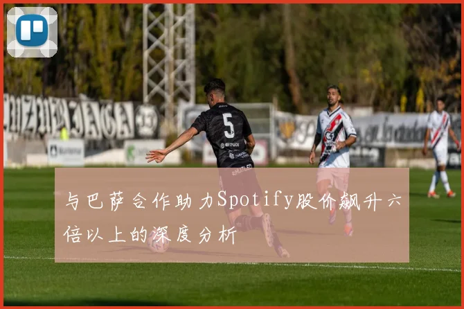 与巴萨合作助力Spotify股价飙升六倍以上的深度分析