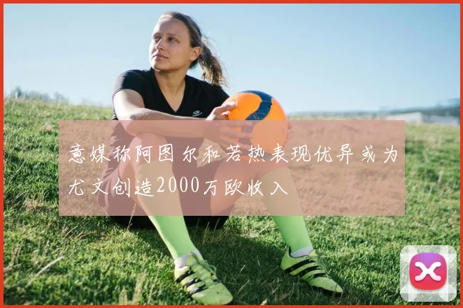 意媒称阿图尔和若热表现优异或为尤文创造2000万欧收入