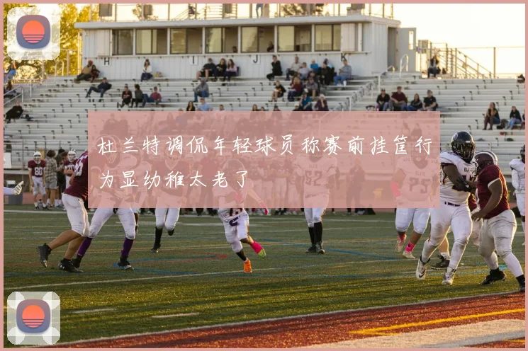 杜兰特调侃年轻球员称赛前挂筐行为显幼稚太老了