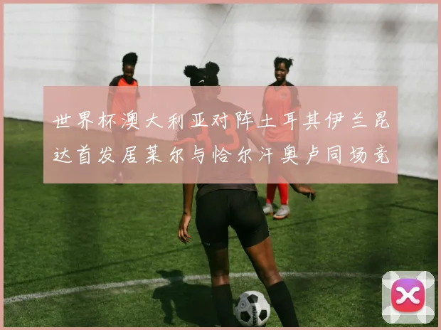 世界杯澳大利亚对阵土耳其伊兰昆达首发居莱尔与恰尔汗奥卢同场竞技