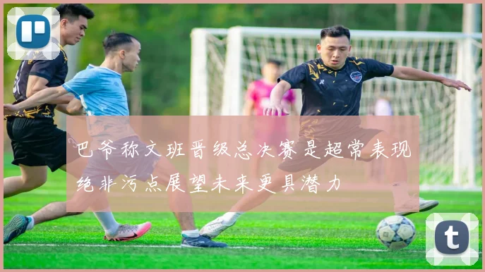 巴爷称文班晋级总决赛是超常表现绝非污点展望未来更具潜力