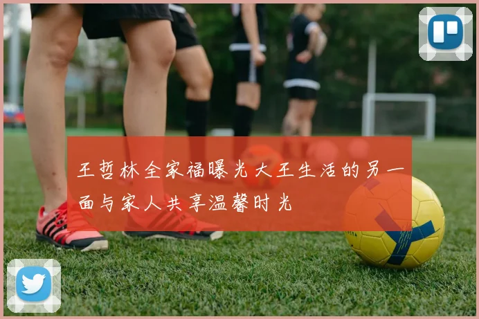 王哲林全家福曝光大王生活的另一面与家人共享温馨时光